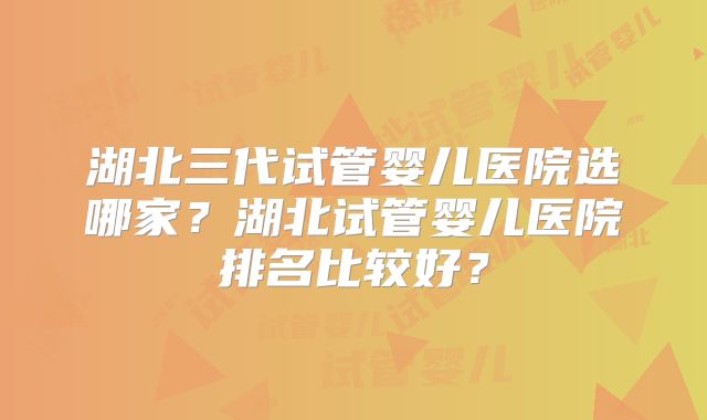 湖北三代试管婴儿医院选哪家?湖北试管婴儿医院排名比较好?