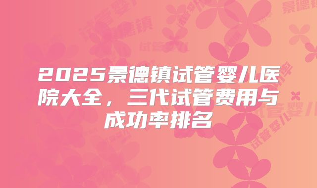 2025景德镇试管婴儿医院大全，三代试管费用与成功率排名