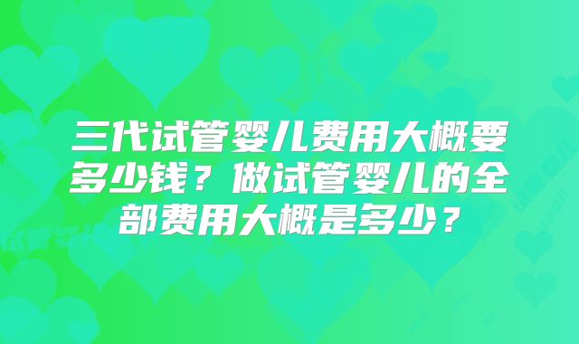 三代试管婴儿费用大概要多少钱？做试管婴儿的全部费用大概是多少？
