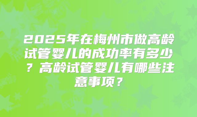 2025年在梅州市做高龄试管婴儿的成功率有多少？高龄试管婴儿有哪些注意事项？