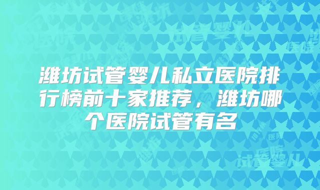 潍坊试管婴儿私立医院排行榜前十家推荐,潍坊哪个医院试管有名