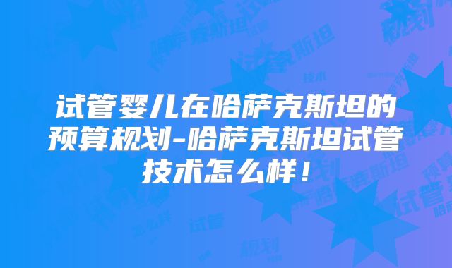 试管婴儿在哈萨克斯坦的预算规划-哈萨克斯坦试管技术怎么样！