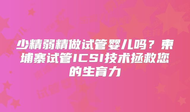 少精弱精做试管婴儿吗？柬埔寨试管ICSI技术拯救您的生育力