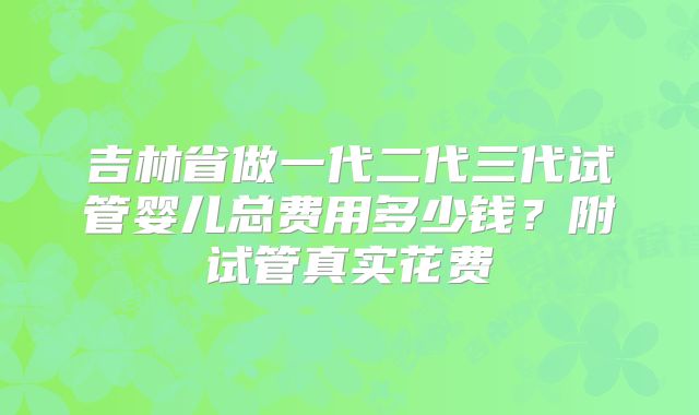 吉林省做一代二代三代试管婴儿总费用多少钱？附试管真实花费