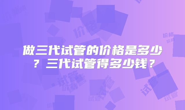 做三代试管的价格是多少？三代试管得多少钱？