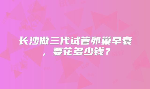 长沙做三代试管卵巢早衰，要花多少钱？
