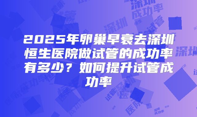 2025年卵巢早衰去深圳恒生医院做试管的成功率有多少？如何提升试管成功率
