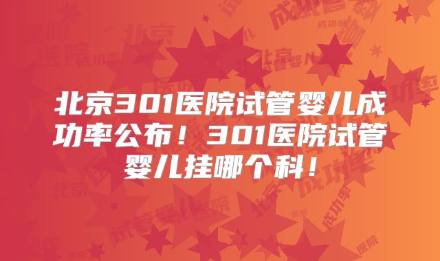 北京301医院试管婴儿成功率公布！301医院试管婴儿挂哪个科！