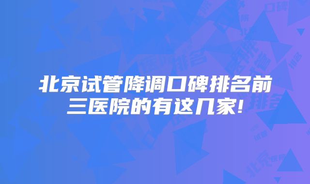 北京试管降调口碑排名前三医院的有这几家!