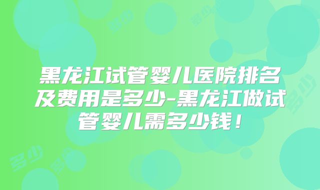 黑龙江试管婴儿医院排名及费用是多少-黑龙江做试管婴儿需多少钱！