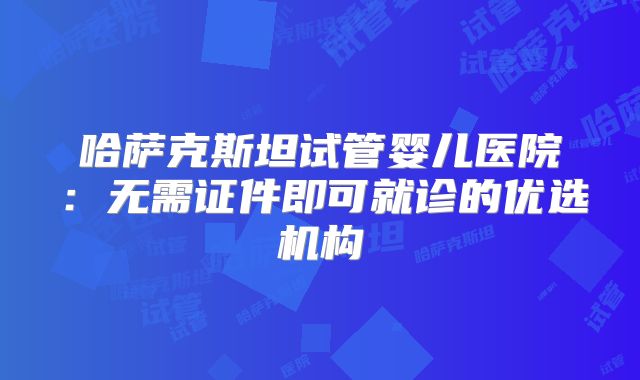 哈萨克斯坦试管婴儿医院：无需证件即可就诊的优选机构