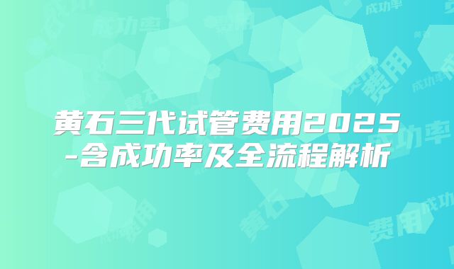 黄石三代试管费用2025-含成功率及全流程解析