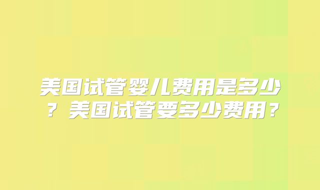 美国试管婴儿费用是多少？美国试管要多少费用？