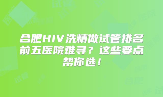 合肥HIV洗精做试管排名前五医院难寻？这些要点帮你选！