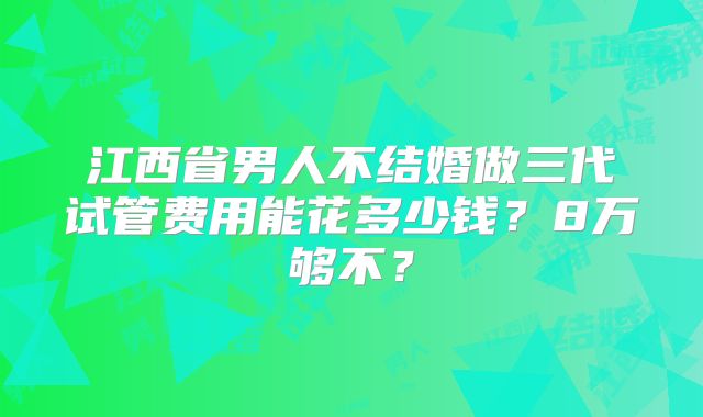 江西省男人不结婚做三代试管费用能花多少钱？8万够不？