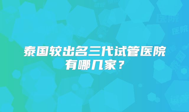 泰国较出名三代试管医院有哪几家？