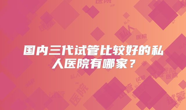 国内三代试管比较好的私人医院有哪家？