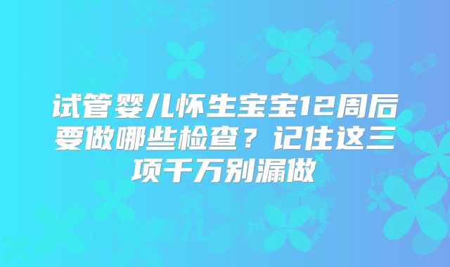 试管婴儿怀生宝宝12周后要做哪些检查？记住这三项千万别漏做