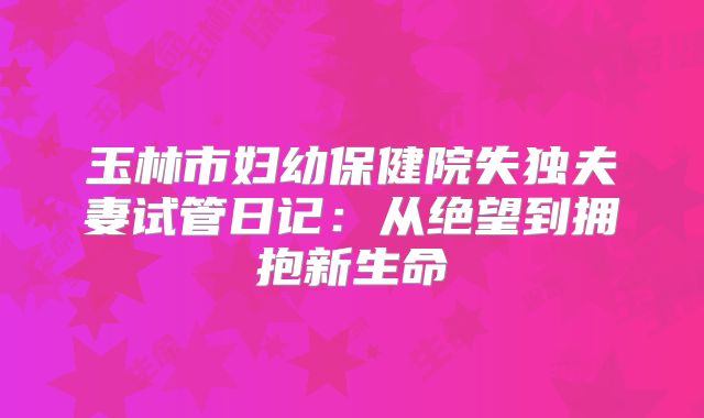 玉林市妇幼保健院失独夫妻试管日记:从绝望到拥抱新生命