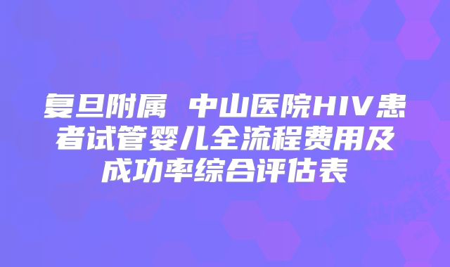 复旦附属 中山医院HIV患者试管婴儿全流程费用及成功率综合评估表