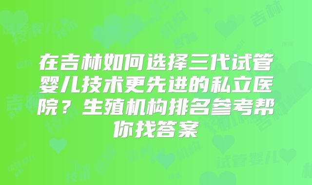 在吉林如何选择三代试管婴儿技术更先进的私立医院？生殖机构排名参考帮你找答案