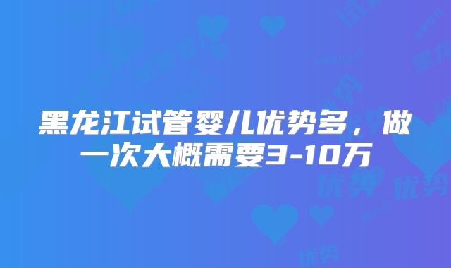 黑龙江试管婴儿优势多，做一次大概需要3-10万