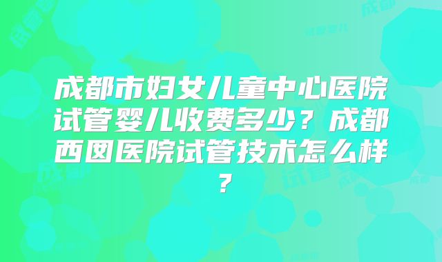 成都市妇女儿童中心医院试管婴儿收费多少?成都西囡医院试管技术怎么样?
