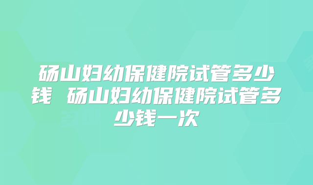 砀山妇幼保健院试管多少钱 砀山妇幼保健院试管多少钱一次