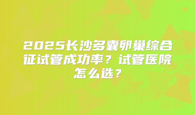 2025长沙多囊卵巢综合征试管成功率?试管医院怎么选?