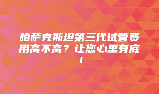 哈萨克斯坦第三代试管费用高不高?让您心里有底!