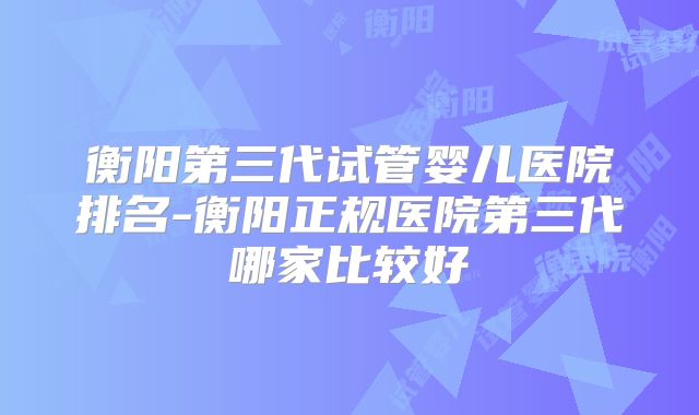 衡阳第三代试管婴儿医院排名-衡阳正规医院第三代哪家比较好