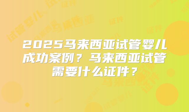 2025马来西亚试管婴儿成功案例？马来西亚试管需要什么证件？