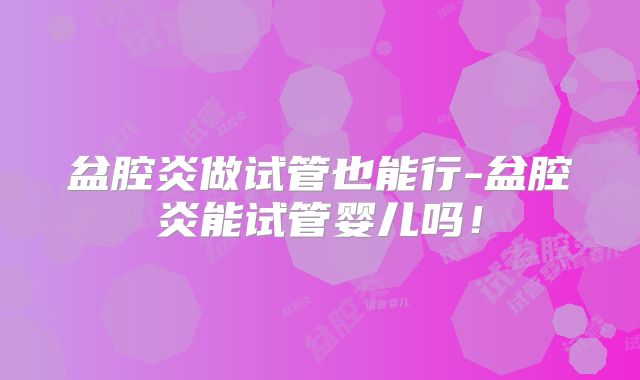 盆腔炎做试管也能行-盆腔炎能试管婴儿吗!