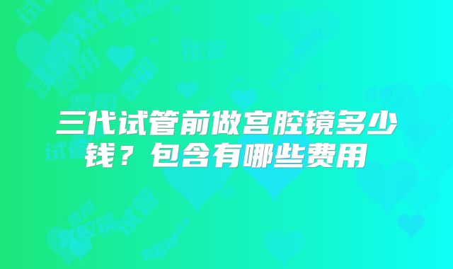 三代试管前做宫腔镜多少钱？包含有哪些费用