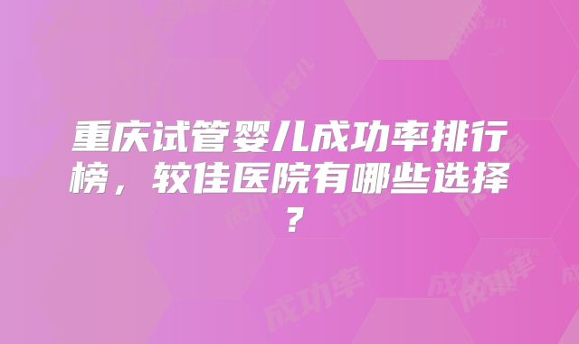 重庆试管婴儿成功率排行榜，较佳医院有哪些选择？