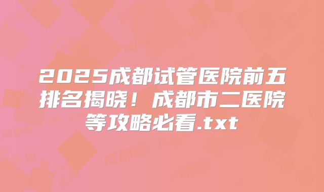 2025成都试管医院前五排名揭晓！成都市二医院等攻略必看.txt