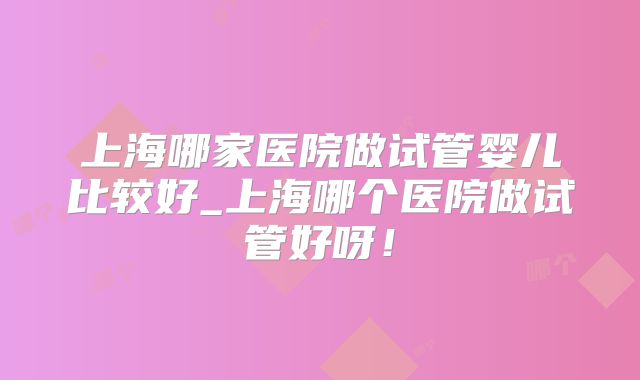 上海哪家医院做试管婴儿比较好_上海哪个医院做试管好呀！