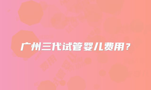 广州三代试管婴儿费用?