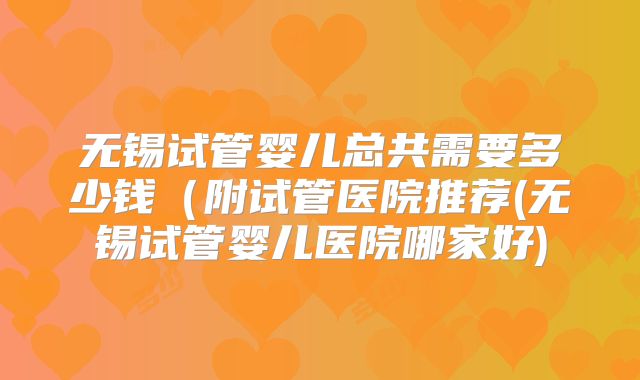 无锡试管婴儿总共需要多少钱（附试管医院推荐(无锡试管婴儿医院哪家好)