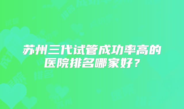 苏州三代试管成功率高的医院排名哪家好？