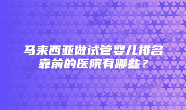 马来西亚做试管婴儿排名靠前的医院有哪些？