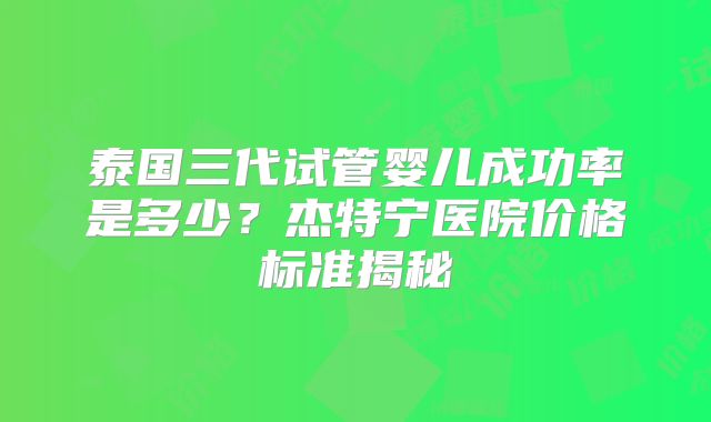 泰国三代试管婴儿成功率是多少？杰特宁医院价格标准揭秘
