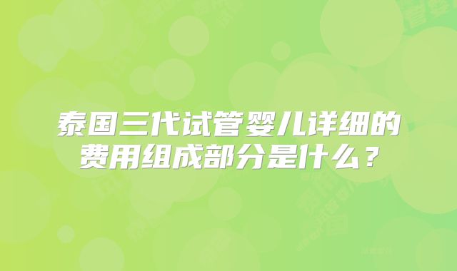 泰国三代试管婴儿详细的费用组成部分是什么?