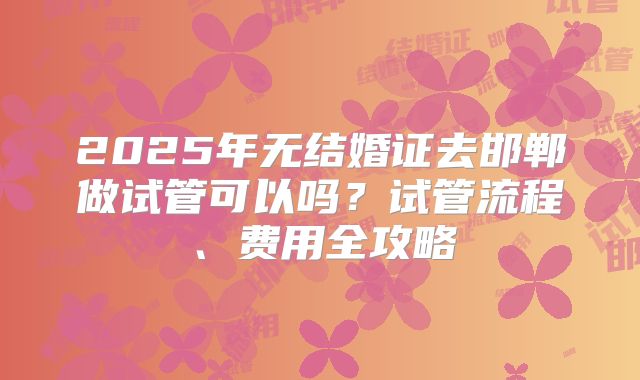 2025年无结婚证去邯郸做试管可以吗？试管流程、费用全攻略