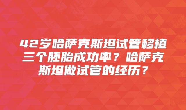 42岁哈萨克斯坦试管移植三个胚胎成功率？哈萨克斯坦做试管的经历？