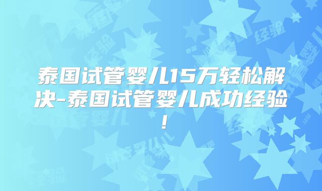 泰国试管婴儿15万轻松解决-泰国试管婴儿成功经验！