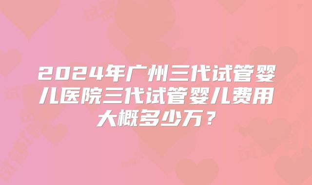 2024年广州三代试管婴儿医院三代试管婴儿费用大概多少万?