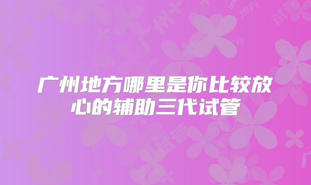 广州地方哪里是你比较放心的辅助三代试管