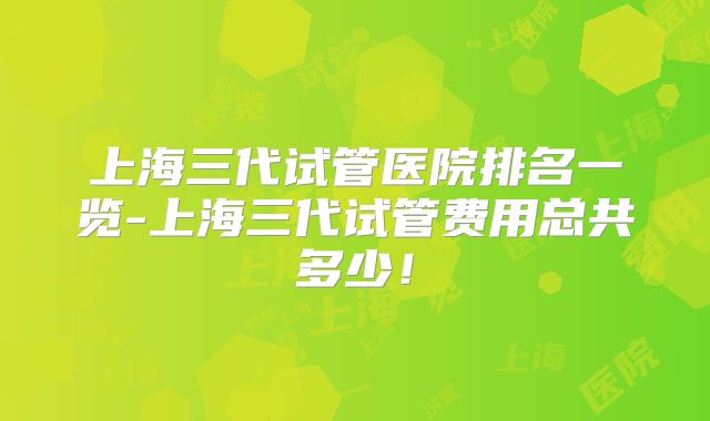上海三代试管医院排名一览-上海三代试管费用总共多少!