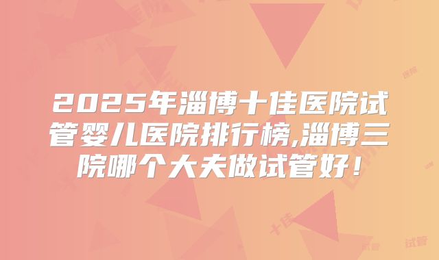 2025年淄博十佳医院试管婴儿医院排行榜,淄博三院哪个大夫做试管好！